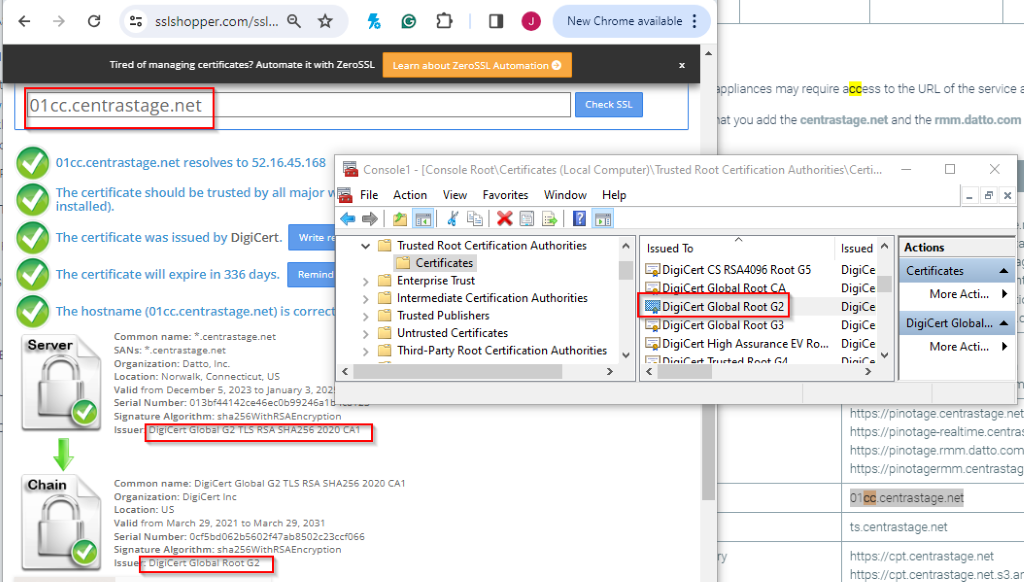 NO 
sslshopper.com/ssl ... Q 
1 
C 
New Chrome available : 
Tired of managing certificates? Automate it with ZeroSSL 
Learn about ZeroSSL Automation 
01 cc.centrastage.net 
appliances may require access to the URL of the service a 
Check SSL 
hat you add the centrastage.net and the rmm.datto.com 
01cc.centrastage.net resolves to 52.16.45.168 
Console1 - [Console Root\Certificates (Local Computer)\Trusted Root Certification Authorities\ Certi ... 
X 
The certificate should be trusted by all major v 
installed). 
File 
Action 
View 
Favorites 
Window 
Help 
5 x 
The certificate was issued by DigiCert. 
Write re 
< 
Trusted Root Certification Authorities 
Issued To 
Issued ^ 
Actions 
The certificate will expire in 336 days. 
Certificates 
Remind 
Enterprise Trust 
E DigiCert CS RSA4096 Root G5 
DigiCe 
> 
Certificates 
> 
ba DiaiCert Global Root CA 
More Acti ... 
The hostname (01cc.centrastage.net) is correct 
Intermediate Certification Authorities 
DigiCe 
Trusted Publishers 
DigiCert Global Root G2 
DigiCe 
> 
Untrusted Certificates 
ElDigiCert Global Root G3 
DigiCe 
DigiCert Global ... ^ 
Server 
Common name: *. centrastage.net 
SANs: *. centrastage.net 
> 
Third-Party Root Certification Authorities 
ElDigiCert High Assurance EV Ro ... 
DigiCe 
Organization: Datto, Inc. 
V 
More Acti ... 
Elninif art Trusted Ront GA 
7 
‹ 
Minifa 
Location: Norwalk, Connecticut, US 
Valid from December 5, 2023 to January 3, 202 
Serial Number: 013bf44142ce46ec0b99246a1b ..... 
Signature Algorithm: sha256WithRSAEncryption 
https://pinotage.centrastage.net 
Issuer| DigiCert Global G2 TLS RSA SHA256 2020 CA1 
https://pinotage-realtime.centras 
https://pinotage.rmm.datto.com 
https://pinotagermm.centrastag 
Chain 
Common name: DigiCert Global G2 TLS RSA SHA256 2020 CA1 
Organization: DigiCert Inc 
01cc.centrastage.net 
Location: US 
Valid from March 29, 2021 to March 29, 2031 
Serial Number: 0cf5bd062b5602f47ab8502c23ccf066 
ts.centrastage.net 
Signature Algorithm: sha256WithRSAEncryption 
Issue : DigiCert Global Root G2 
ry 
https://cpt.centrastage.net 
https://cpt.centrastage.net.s3.a 