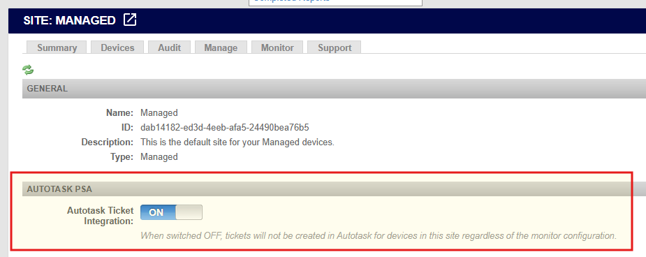 SITE: MANAGED 
Summary 
Devices 
Audit 
Manage 
Monitor 
Support 
GENERAL 
Name: Managed 
ID: dab14182-ed3d-4eeb-afa5-24490bea76b5 
Description: This is the default site for your Managed devices. 
Type: Managed 
AUTOTASK PSA 
Autotask Ticket 
Integration: 
ON 
When switched OFF, tickets will not be created in Autotask for devices in this site regardless of the monitor configuration. 